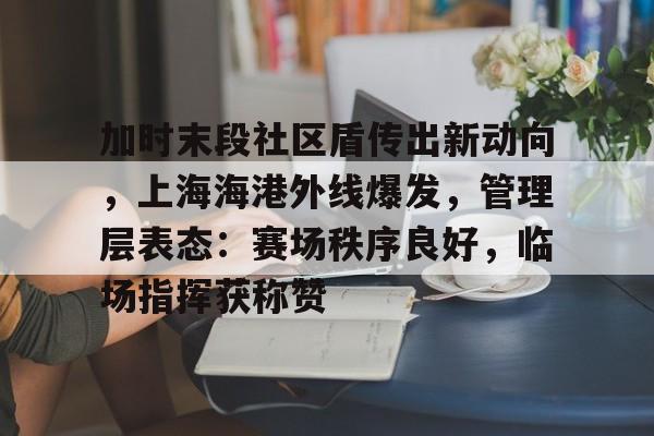 九游体育app-关于加时末段社区盾传出新动向，上海海港外线爆发，管理层表态：赛场秩序良好，临场指挥获称赞的信息